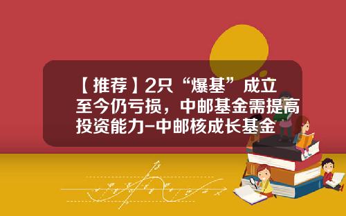 【推荐】2只“爆基”成立至今仍亏损，中邮基金需提高投资能力-中邮核成长基金