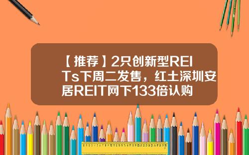 【推荐】2只创新型REITs下周二发售，红土深圳安居REIT网下133倍认购创纪录，还有1只本周五询价，为何这么火？-1只基金