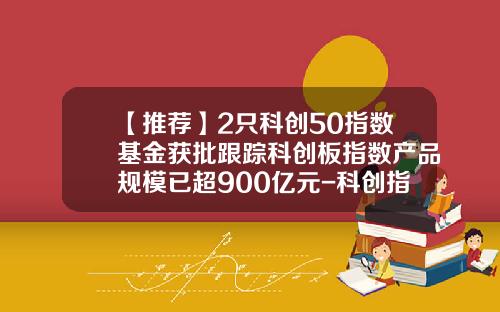【推荐】2只科创50指数基金获批跟踪科创板指数产品规模已超900亿元-科创指数基金