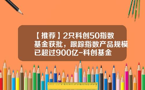 【推荐】2只科创50指数基金获批，跟踪指数产品规模已超过900亿-科创基金