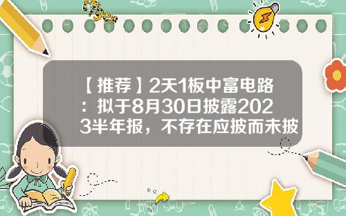 【推荐】2天1板中富电路：拟于8月30日披露2023半年报，不存在应披而未披的重大事项-12月2日股票资讯及估计