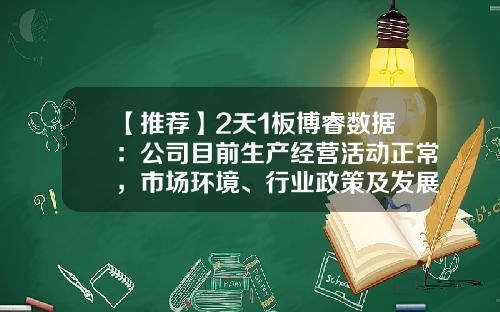 【推荐】2天1板博睿数据：公司目前生产经营活动正常，市场环境、行业政策及发展方向未发生重大调整-四川博睿股票号是多少
