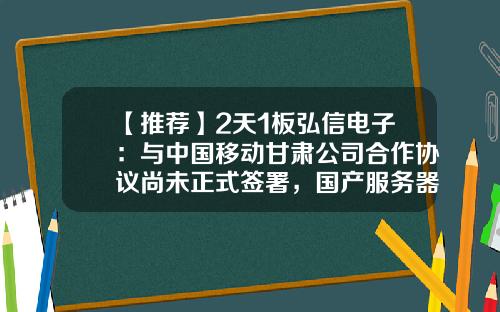 【推荐】2天1板弘信电子：与中国移动甘肃公司合作协议尚未正式签署，国产服务器初期毛利水平相对有限-与公司合作情况