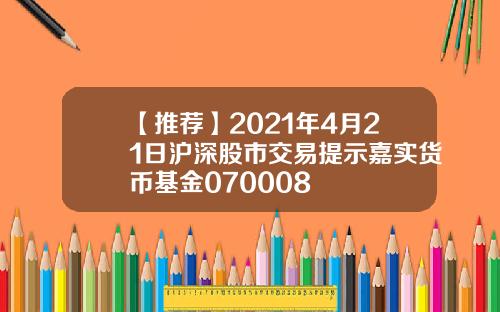 【推荐】2021年4月21日沪深股市交易提示嘉实货币基金070008