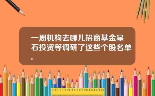 一周机构去哪儿招商基金星石投资等调研了这些个股名单.