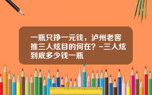 一瓶只挣一元钱,泸州老窖推三人炫目的何在?-三人炫到底多少钱一瓶