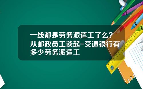 一线都是劳务派遣工了么？从邮政员工谈起-交通银行有多少劳务派遣工