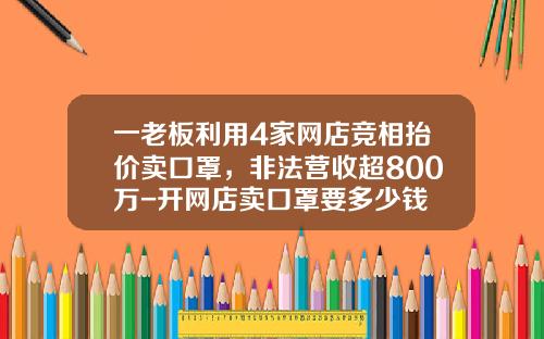 一老板利用4家网店竞相抬价卖口罩,非法营收超800万-开网店卖口罩要多少钱