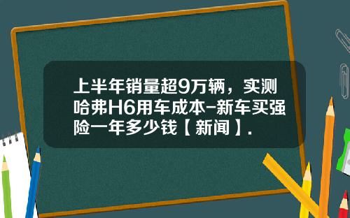 上半年销量超9万辆，实测哈弗H6用车成本-新车买强险一年多少钱【新闻】.