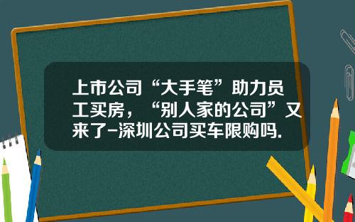 上市公司“大手笔”助力员工买房,“别人家的公司”又来了-深圳公司买车限购吗.