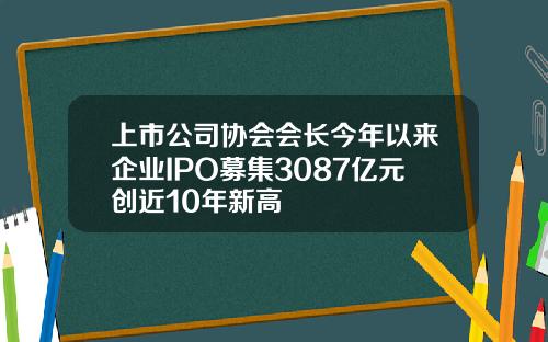 上市公司协会会长今年以来企业IPO募集3087亿元创近10年新高