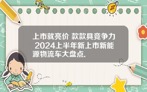 上市就亮价 款款具竞争力 2024上半年新上市新能源物流车大盘点.