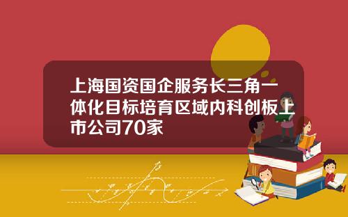 上海国资国企服务长三角一体化目标培育区域内科创板上市公司70家