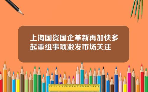上海国资国企革新再加快多起重组事项激发市场关注