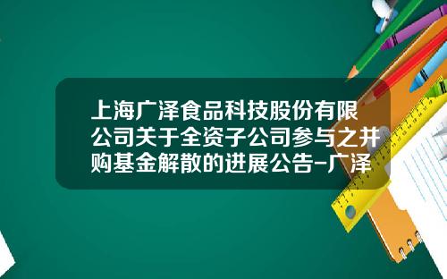 上海广泽食品科技股份有限公司关于全资子公司参与之并购基金解散的进展公告-广泽牧业发展有限公司