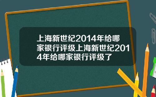 上海新世纪2014年给哪家银行评级上海新世纪2014年给哪家银行评级了