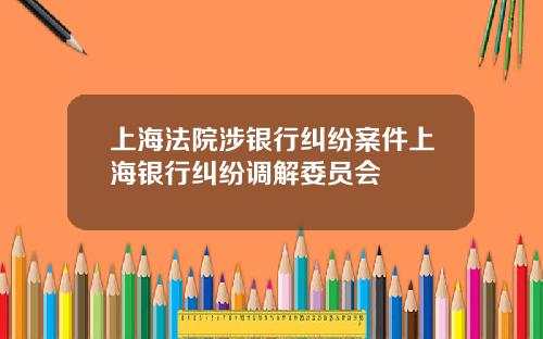 上海法院涉银行纠纷案件上海银行纠纷调解委员会