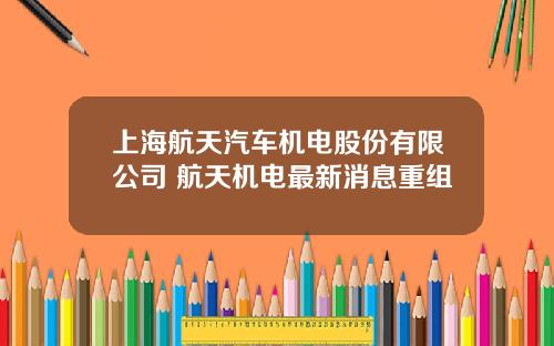 上海航天汽车机电股份有限公司 航天机电最新消息重组
