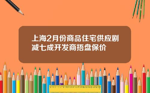 上海2月份商品住宅供应剧减七成开发商捂盘保价