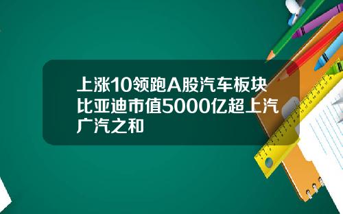 上涨10领跑A股汽车板块比亚迪市值5000亿超上汽广汽之和