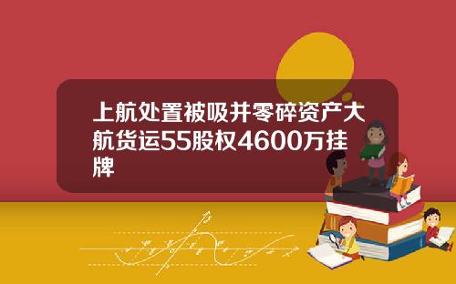 上航处置被吸并零碎资产大航货运55股权4600万挂牌