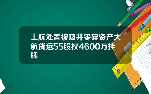 上航处置被吸并零碎资产大航货运55股权4600万挂牌