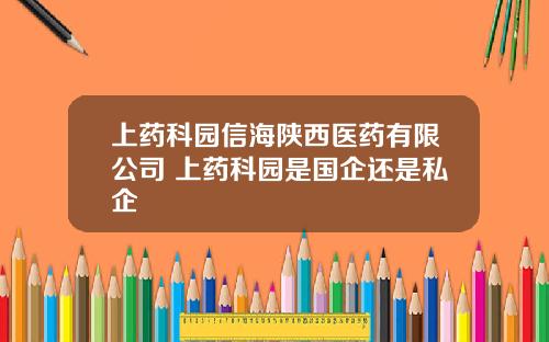 上药科园信海陕西医药有限公司 上药科园是国企还是私企