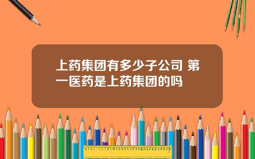 上药集团有多少子公司 第一医药是上药集团的吗
