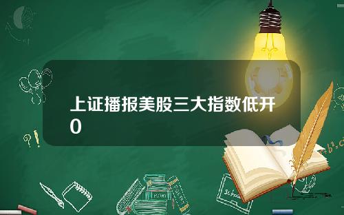 上证播报美股三大指数低开0