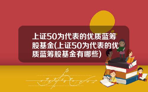 上证50为代表的优质蓝筹股基金(上证50为代表的优质蓝筹股基金有哪些)