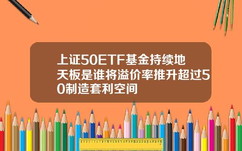 上证50ETF基金持续地天板是谁将溢价率推升超过50制造套利空间