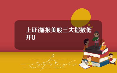 上证i播报美股三大指数低开0
