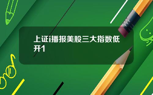 上证i播报美股三大指数低开1