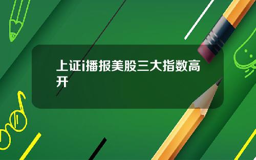 上证i播报美股三大指数高开