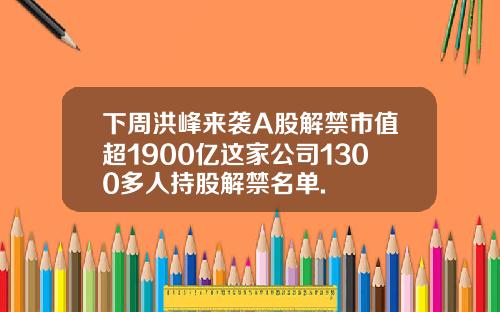 下周洪峰来袭A股解禁市值超1900亿这家公司1300多人持股解禁名单.