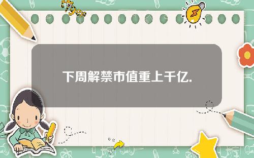 下周解禁市值重上千亿.