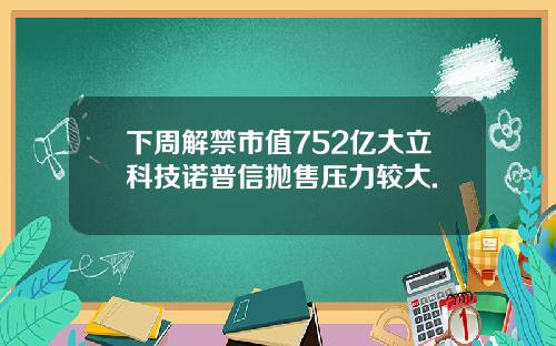 下周解禁市值752亿大立科技诺普信抛售压力较大.