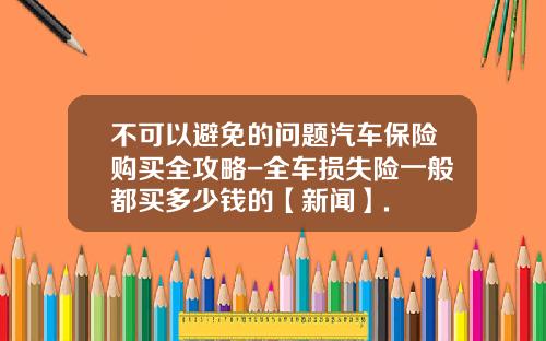 不可以避免的问题汽车保险购买全攻略-全车损失险一般都买多少钱的【新闻】.