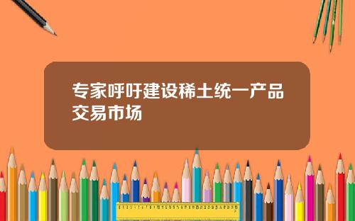 专家呼吁建设稀土统一产品交易市场