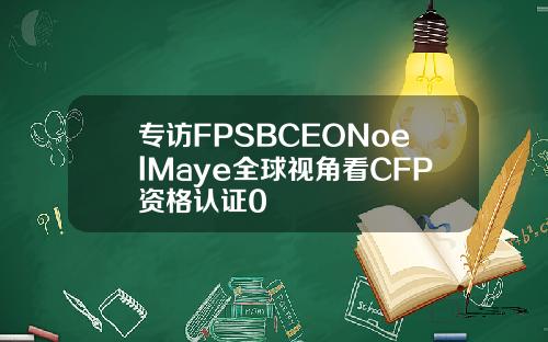 专访FPSBCEONoelMaye全球视角看CFP资格认证0