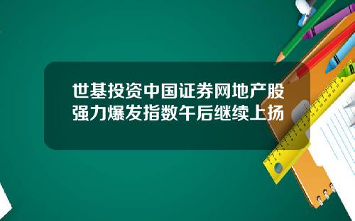 世基投资中国证券网地产股强力爆发指数午后继续上扬