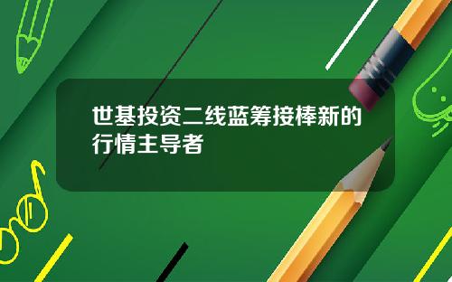 世基投资二线蓝筹接棒新的行情主导者
