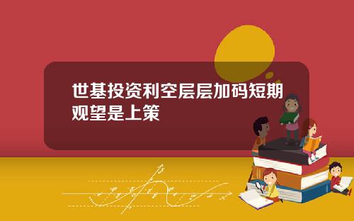 世基投资利空层层加码短期观望是上策