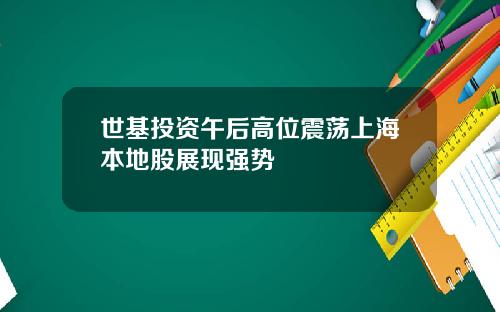 世基投资午后高位震荡上海本地股展现强势