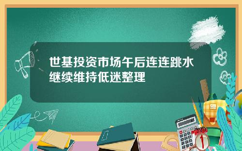 世基投资市场午后连连跳水继续维持低迷整理