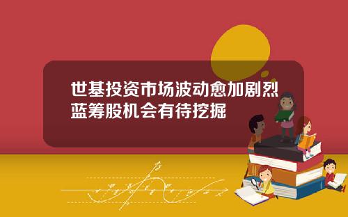世基投资市场波动愈加剧烈蓝筹股机会有待挖掘