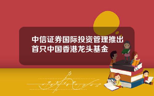 中信证券国际投资管理推出首只中国香港龙头基金