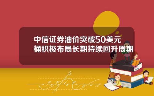 中信证券油价突破50美元桶积极布局长期持续回升周期