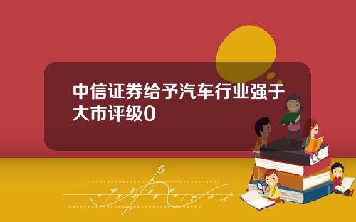 中信证券给予汽车行业强于大市评级0