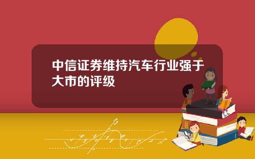 中信证券维持汽车行业强于大市的评级
